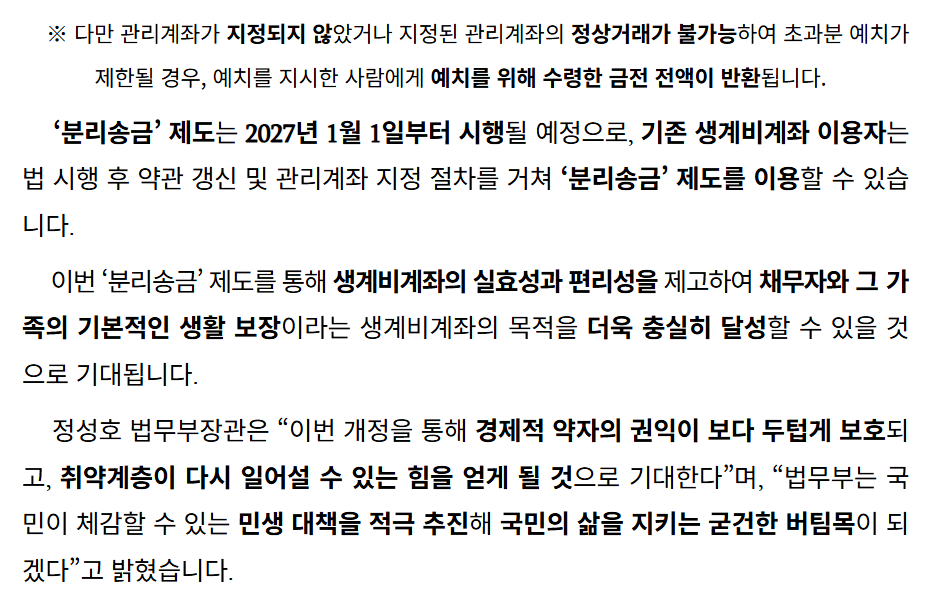 압류통장에 월급 300만원 받으면 어떻게 될까? 2027년 초과금액 자동 분리송금 4 ※ 다만 관리계좌가 지정되지 않았거나 지정된 관리계좌의 정상거래가 불가능하여 초과분 예치가 제한될 경우, 예치를 지시한 사람에게 예치를 위해 수령한 금전 전액이 반환됩니다.
‘분리송금’ 제도는 2027년 1월 1일부터 시행될 예정으로, 기존 생계비계좌 이용자는 법 시행 후 약관 갱신 및 관리계좌 지정 절차를 거쳐 ‘분리송금’ 제도를 이용할 수 있습니다.
이번 ‘분리송금’ 제도를 통해 생계비계좌의 실효성과 편리성을 제고하여 채무자와 그 가족의 기본적인 생활 보장이라는 생계비계좌의 목적을 더욱 충실히 달성할 수 있을 것으로 기대됩니다.
정성호 법무부장관은 “이번 개정을 통해 경제적 약자의 권익이 보다 두텁게 보호되고, 취약계층이 다시 일어설 수 있는 힘을 얻게 될 것으로 기대한다”며, “법무부는 국민이 체감할 수 있는 민생 대책을 적극 추진해 국민의 삶을 지키는 굳건한 버팀목이 되겠다”고 밝혔습니다.