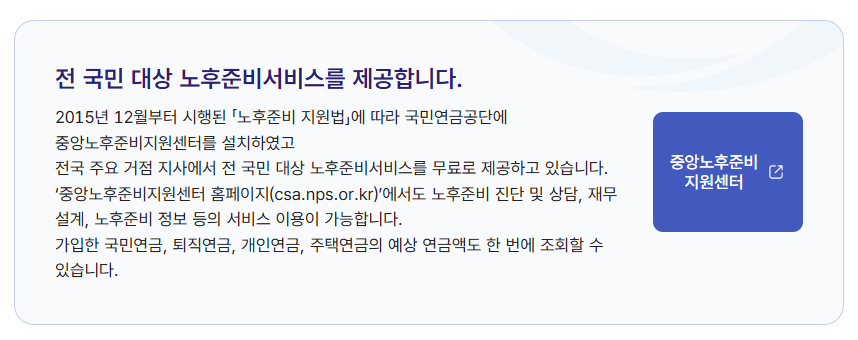 1966~1970년생 국민연금만으로는 부족하다 65세 전 함께 볼 기초연금 노후자산 4 전 국민 대상 노후준비서비스를 제공합니다.
2015년 12월부터 시행된 「노후준비 지원법」에 따라 국민연금공단에 중앙노후준비지원센터를 설치하였고
전국 주요 거점 지사에서 전 국민 대상 노후준비서비스를 무료로 제공하고 있습니다. ‘중앙노후준비지원센터 홈페이지(csa.nps.or.kr)’에서도 노후준비 진단 및 상담, 재무 설계, 노후준비 정보 등의 서비스 이용이 가능합니다.
가입한 국민연금, 퇴직연금, 개인연금, 주택연금의 예상 연금액도 한 번에 조회할 수 있습니다.