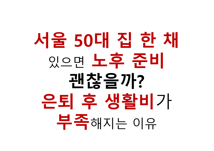 서울 50대 집 한채 있으면 노후 준비 괜찮을까? 은퇴 후 생활비가 부족해지는 이유 2 서울 50대 집 한 채 있으면 노후 준비
괜찮을까?
은퇴 후 생활비가 부족해지는 이유